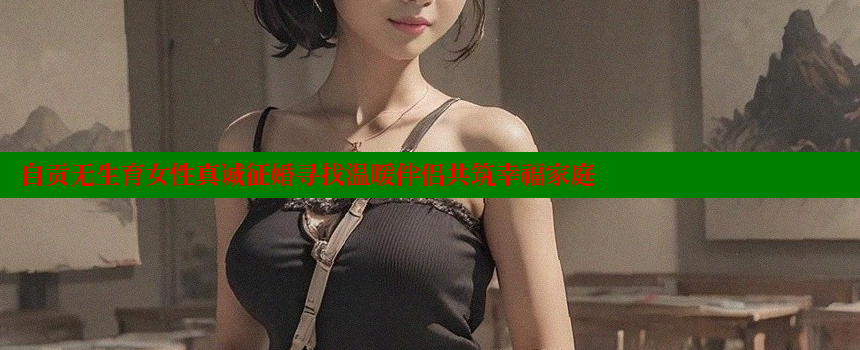 自贡无生育女性真诚征婚寻找温暖伴侣共筑幸福家庭