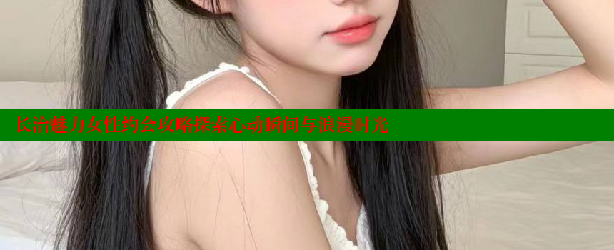 长治魅力女性约会攻略探索心动瞬间与浪漫时光