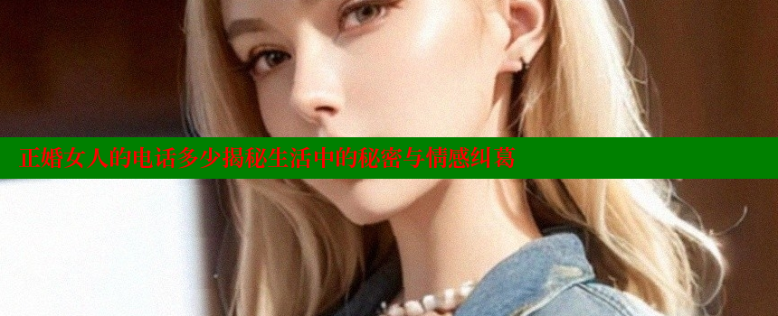 正婚女人的电话多少揭秘生活中的秘密与情感纠葛