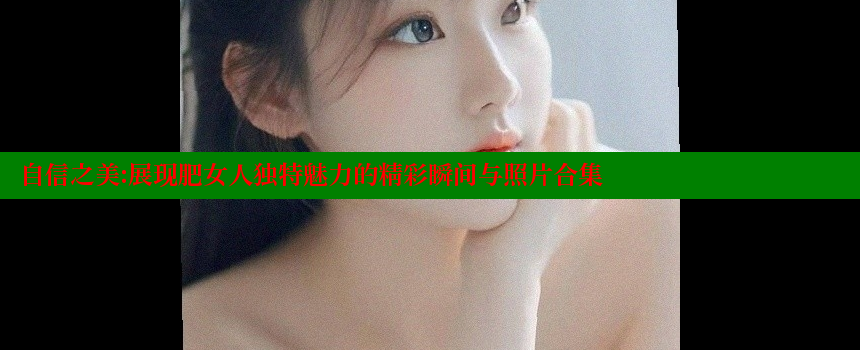 自信之美：展现肥女人独特魅力的精彩瞬间与照片合集