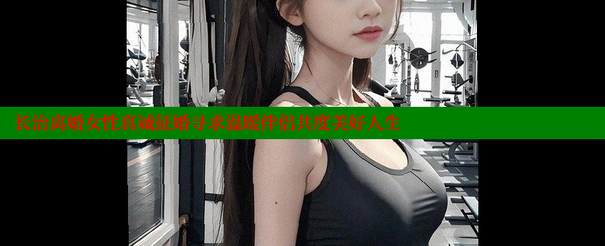 长治离婚女性真诚征婚寻求温暖伴侣共度美好人生