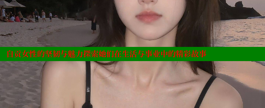 自贡女性的坚韧与魅力探索她们在生活与事业中的精彩故事