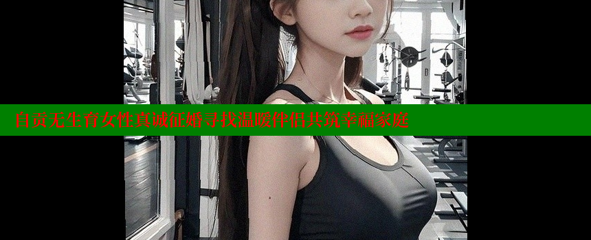 自贡无生育女性真诚征婚寻找温暖伴侣共筑幸福家庭