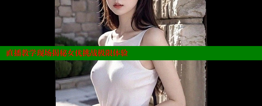 直播教学现场揭秘女优挑战极限体验