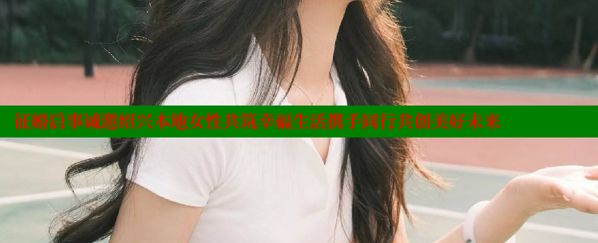 征婚启事诚邀绍兴本地女性共筑幸福生活携手同行共创美好未来