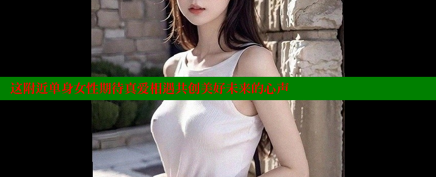 这附近单身女性期待真爱相遇共创美好未来的心声